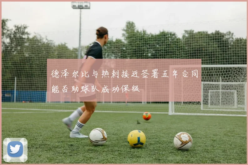德泽尔比与热刺接近签署五年合同能否助球队成功保级