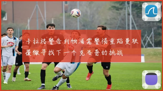 卡拉格警告利物浦需警惕重蹈曼联覆辙寻找下一个克洛普的挑战