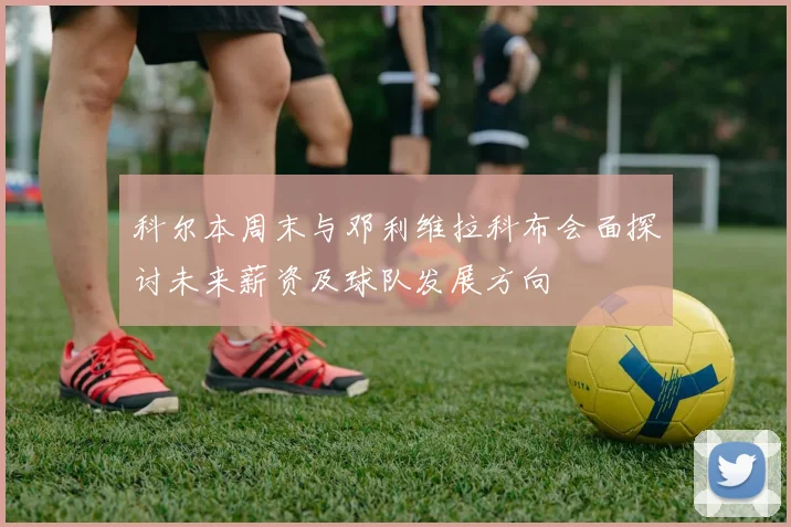 科尔本周末与邓利维拉科布会面探讨未来薪资及球队发展方向