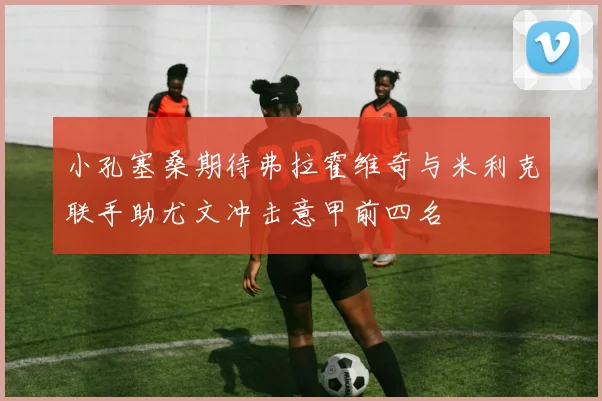 小孔塞桑期待弗拉霍维奇与米利克联手助尤文冲击意甲前四名