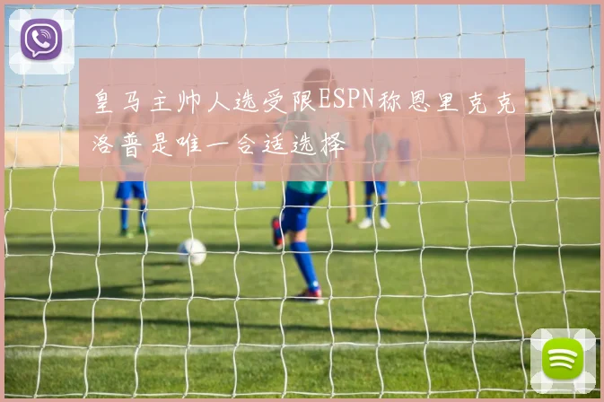 皇马主帅人选受限ESPN称恩里克克洛普是唯一合适选择