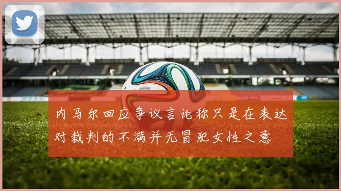 内马尔回应争议言论称只是在表达对裁判的不满并无冒犯女性之意