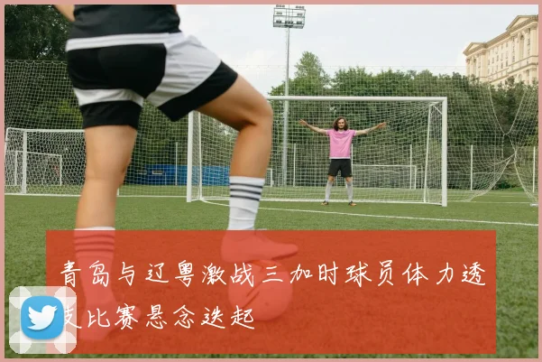 青岛与辽粤激战三加时球员体力透支比赛悬念迭起