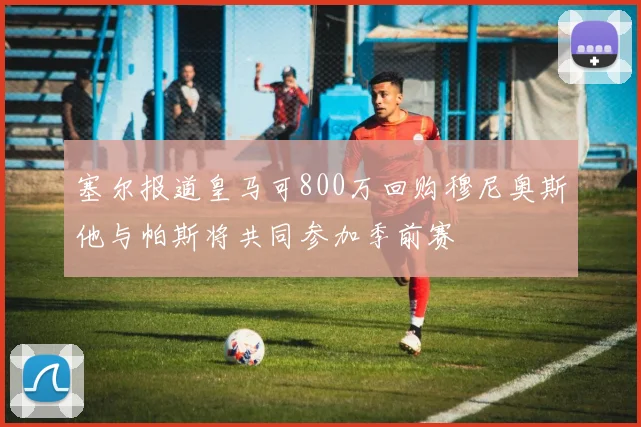 塞尔报道皇马可800万回购穆尼奥斯他与帕斯将共同参加季前赛