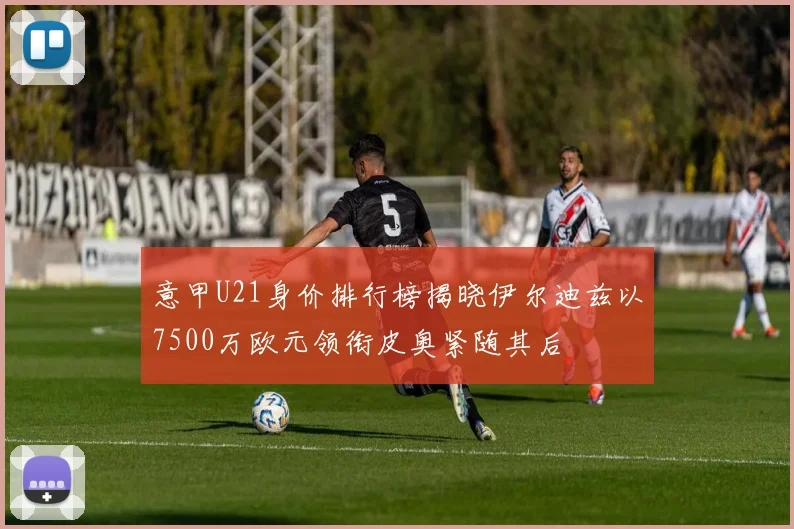 意甲U21身价排行榜揭晓伊尔迪兹以7500万欧元领衔皮奥紧随其后
