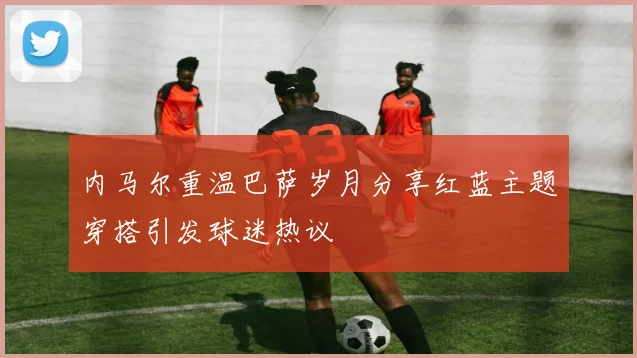 内马尔重温巴萨岁月分享红蓝主题穿搭引发球迷热议