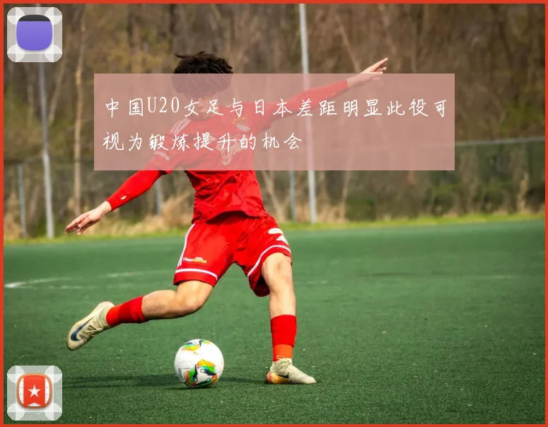 中国U20女足与日本差距明显此役可视为锻炼提升的机会