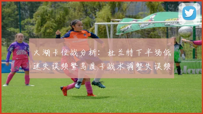 火湖卡位战分析：杜兰特下半场低迷失误频繁乌度卡战术调整失误频现
