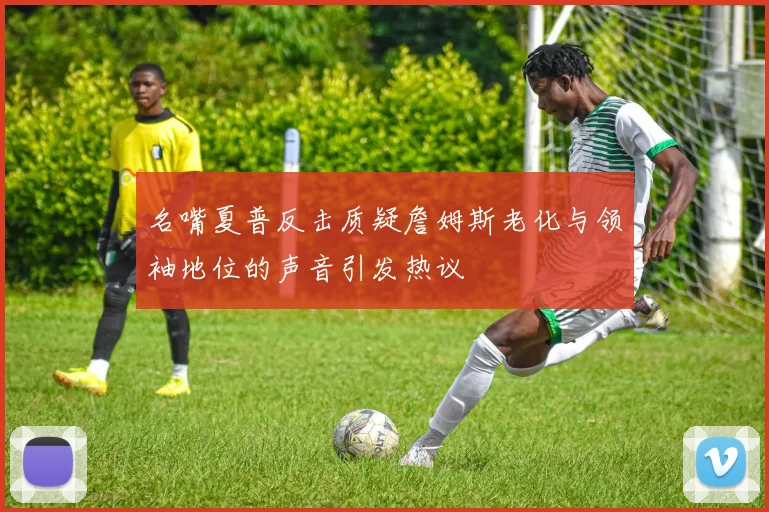 名嘴夏普反击质疑詹姆斯老化与领袖地位的声音引发热议