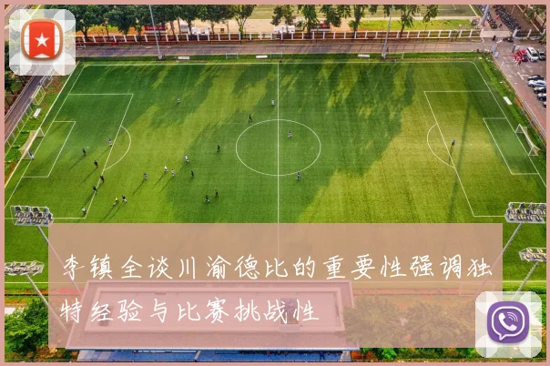 李镇全谈川渝德比的重要性强调独特经验与比赛挑战性