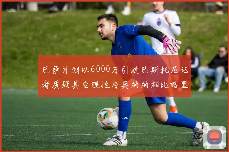 巴萨计划以6000万引进巴斯托尼记者质疑其合理性与奥纳纳相比略显不值