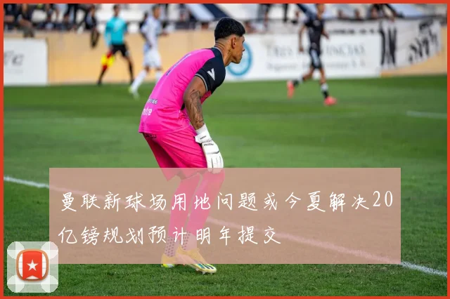 曼联新球场用地问题或今夏解决20亿镑规划预计明年提交