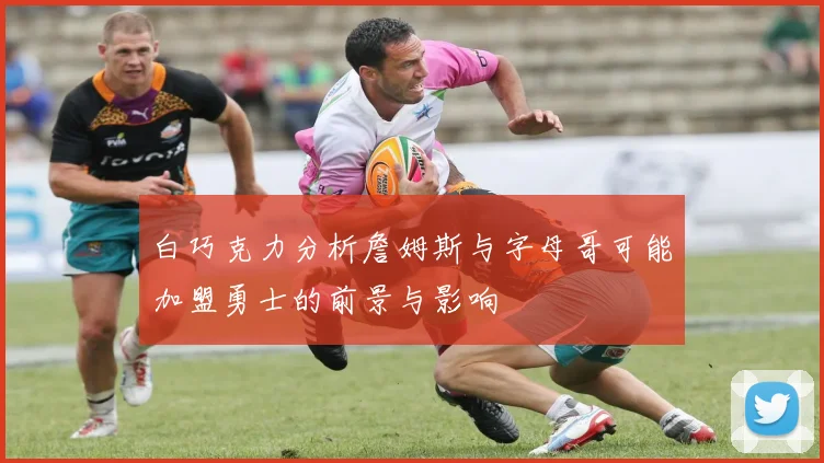 白巧克力分析詹姆斯与字母哥可能加盟勇士的前景与影响
