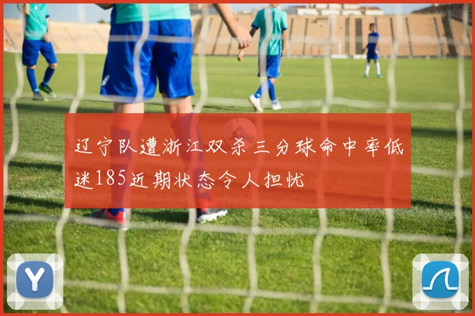 辽宁队遭浙江双杀三分球命中率低迷185近期状态令人担忧