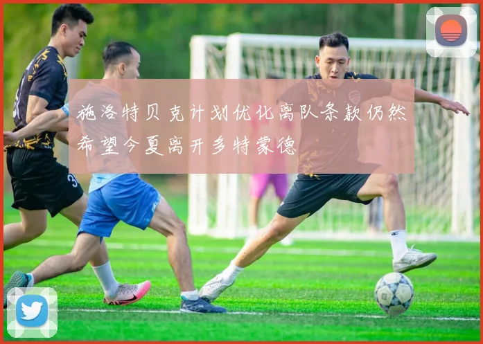 施洛特贝克计划优化离队条款仍然希望今夏离开多特蒙德