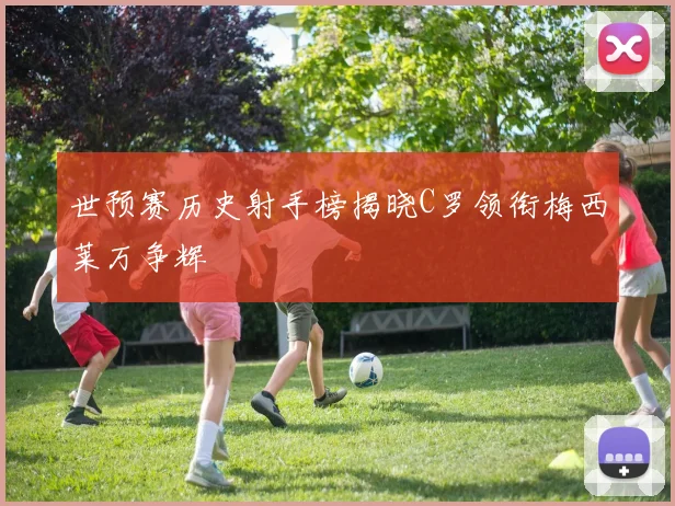 世预赛历史射手榜揭晓C罗领衔梅西莱万争辉