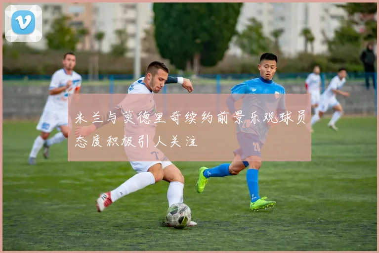 米兰与莫德里奇续约前景乐观球员态度积极引人关注