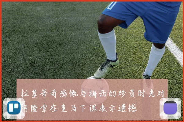 拉基蒂奇感慨与梅西的珍贵时光对阿隆索在皇马下课表示遗憾